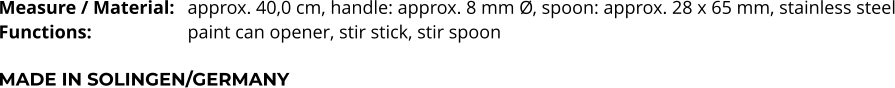 Measure / Material:	approx. 40,0 cm, handle: approx. 8 mm Ø, spoon: approx. 28 x 65 mm, stainless steel Functions:			paint can opener, stir stick, stir spoon   MADE IN SOLINGEN/GERMANY